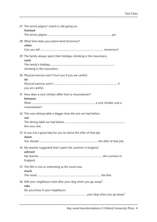 27 The tennis players’ match is still going on.
finished
The tennis players ……...........................…………...........................…… yet.
28 What time does your plane land tomorrow?
when
Can you tell ……...........................…………...........................…… tomorrow?
29 The family always spent their holidays climbing in the mountains.
used
The family’s holidays ……...........................…………...........................……
climbing in the mountains.
30 Physical exercise won’t hurt you if you are careful.
do
Physical exercise won’t ……...........................…………...........................…… if
you are careful.
31 How does a rock climber differ from a mountaineer?
between
What ……...........................…………...........................…… a rock climber and a
mountaineer?
32 This new dining table is bigger than the one we had before.
not
The dining table we had before ……...........................………….......................……
this new one.
33 It was not a good idea for you to refuse the offer of that job.
down
You should ……...........................…………........................... the offer of that job.
34 My teacher suggested that I spent the summer in England.
advised
My teacher ……...........................…………...........................…… the summer in
England.
35 The film is not as interesting as the novel was.
much
The novel ……...........................…………...........................…… the film.
36 Will your neighbours look after your dog when you go away?
take
Do you know if your neighbours
……...........................…………...........................…… your dog when you go away?
Fast Class
Key word transformations © Oxford University Press 4
 