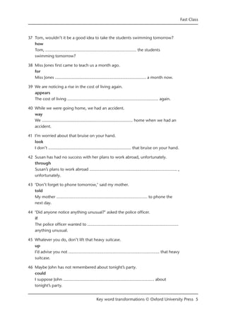 37 Tom, wouldn’t it be a good idea to take the students swimming tomorrow?
how
Tom, ……...........................…………...........................…… the students
swimming tomorrow?
38 Miss Jones first came to teach us a month ago.
for
Miss Jones ……...........................…………...........................…… a month now.
39 We are noticing a rise in the cost of living again.
appears
The cost of living ……...........................…………...........................…… again.
40 While we were going home, we had an accident.
way
We ……...........................…………...........................…… home when we had an
accident.
41 I’m worried about that bruise on your hand.
look
I don’t ……...........................…………....................…… that bruise on your hand.
42 Susan has had no success with her plans to work abroad, unfortunately.
through
Susan’s plans to work abroad ……...........................…………...........................… ,
unfortunately.
43 ‘Don’t forget to phone tomorrow,’ said my mother.
told
My mother ……...........................…………...........................…… to phone the
next day.
44 ‘Did anyone notice anything unusual?’ asked the police officer.
if
The police officer wanted to ……...........................…………...........................……
anything unusual.
45 Whatever you do, don’t lift that heavy suitcase.
up
I’d advise you not ……...........................…………...........................…… that heavy
suitcase.
46 Maybe John has not remembered about tonight’s party.
could
I suppose John ……...........................…………...........................…… about
tonight’s party.
Fast Class
Key word transformations © Oxford University Press 5
 