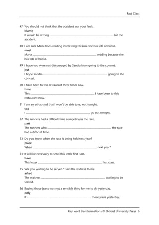 47 You should not think that the accident was your fault.
blame
It would be wrong ……...........................…………...........................…… for the
accident.
48 I am sure Maria finds reading interesting because she has lots of books.
must
Maria ……...........................…………...........................…… reading because she
has lots of books.
49 I hope you were not discouraged by Sandra from going to the concert.
put
I hope Sandra ……...........................…………...........................…… going to the
concert.
50 I have been to this restaurant three times now.
time
This ……...........................…………...........................…… I have been to this
restaurant now.
51 I am so exhausted that I won’t be able to go out tonight.
too
I ……...........................…………...........................…… go out tonight.
52 The runners had a difficult time competing in the race.
part
The runners who ……...........................…………...........................…… the race
had a difficult time.
53 Do you know when the race is being held next year?
place
When ……...........................…………...........................…… next year?
54 It will be necessary to send this letter first class.
have
This letter ……...........................…………...........................…… first class.
55 ‘Are you waiting to be served?’ said the waitress to me.
asked
The waitress ……...........................…………...........................…… waiting to be
served.
56 Buying those jeans was not a sensible thing for me to do yesterday.
only
If ……...........................…………...........................…… those jeans yesterday.
Fast Class
Key word transformations © Oxford University Press 6
 
