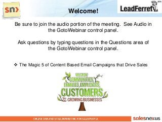 Welcome!
Be sure to join the audio portion of the meeting. See Audio in
                the GotoWebinar control panel.

 Ask questions by typing questions in the Questions area of
              the GotoWebinar control panel.


 The Magic 5 of Content Based Email Campaigns that Drive Sales
 