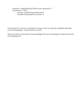 question = askAQuestion("What is your question? ")
if question != “exit”:
answer = pickAnAnswer(answers)
revealAnswer(question, answer, 1)
The answers list can be customized, of course, and can also be modified between
runs of the program. Have some fun with it!
Pack up the kits, and revel in the knowledge that you have begun to take full control
of a Raspberry Pi.
 