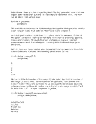 I don't know about you, but I'm getting tired of typing “groceries” over and over
again. Let's take a short cut and tell the computer to do that for us. The way
we go about this is using a loop:
for item in groceries:
print(item)
This is a fairly readable syntax. Python will go through the list of groceries, and for
each thing on the list it will call it an “item” and then it will print it.
At this stage it is critical to point out a couple of syntactic elements. First of all,
the colon (:) indicates that we are not done with what we are doing. Second,
indent ation matters. Although it is simply whitespace, many of the most
common errors result from misaligned or missing indentation within program
structures.
Let's do the same thing another way. Instead of iterating over some items, let's
iterate over some numbers. The following syntax lets us do this:
>>> for index in range(0, 5):
print(index)
0
1
2
3
4
>>>
Notice that the first number of the range (0) is included, but the last number of
the range (5) is excluded. Remember how len(groceries) told us there are 7
items in the list? This works out nicely for us, because the zero-based counting
scheme means that item 6 is the last one in the list, and a range from 0 to 7 will
include 6 but not 7. Let's put the pieces together.
>>> for index in range(0, len(groceries)):
print(groceries[index])
MORE TACOS
TACOS
french fries
ketchup
lettuce
 