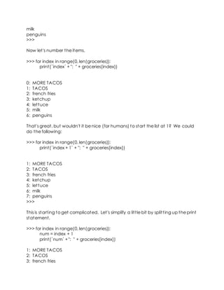 milk
penguins
>>>
Now let's number the items.
>>> for index in range(0, len(groceries)):
print(`index` + ": " + groceries[index])
0: MORE TACOS
1: TACOS
2: french fries
3: ketchup
4: lettuce
5: milk
6: penguins
That's great, but wouldn't it be nice (for humans) to start the list at 1? We could
do the following:
>>> for index in range(0, len(groceries)):
print(`index + 1` + ": " + groceries[index])
1: MORE TACOS
2: TACOS
3: french fries
4: ketchup
5: lettuce
6: milk
7: penguins
>>>
This is starting to get complicated. Let's simplify a little bit by splitting up the print
statement.
>>> for index in range(0, len(groceries)):
num = index + 1
print(`num` +": " + groceries[index])
1: MORE TACOS
2: TACOS
3: french fries
 