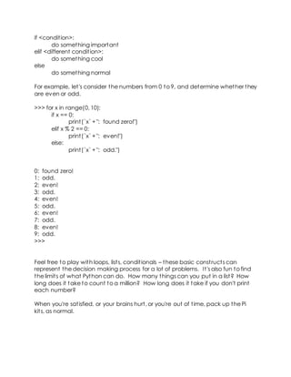 if <condition>:
do something important
elif <different condition>:
do something cool
else
do something normal
For example, let's consider the numbers from 0 to 9, and determine whether they
are even or odd.
>>> for x in range(0, 10):
if x == 0:
print(`x` +": found zero!")
elif x % 2 == 0:
print(`x` +": even!")
else:
print(`x` +": odd.")
0: found zero!
1: odd.
2: even!
3: odd.
4: even!
5: odd.
6: even!
7: odd.
8: even!
9: odd.
>>>
Feel free to play with loops, lists, conditionals – these basic constructs can
represent the decision making process for a lot of problems. It's also fun to find
the limits of what Python can do. How many things can you put in a list? How
long does it take to count to a million? How long does it take if you don't print
each number?
When you're satisfied, or your brains hurt, or you're out of time, pack up the Pi
kits, as normal.
 