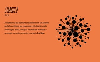 SIMBOLODEFESA
A Taraxacum e sua estrutura se transforma em um símbolo
abstrato e moderno que representa a interligação, união,
colaboração, leveza, inovação, naturalidade, liberdade e
renovação, conceitos presentes no projeto CriaTigre.
 