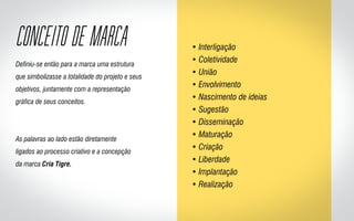 Definiu-se então para a marca uma estrutura
que simbolizasse a totalidade do projeto e seus
objetivos, juntamente com a representação
gráfica de seus conceitos.
As palavras ao lado estão diretamente
ligados ao processo criativo e a concepção
da marca Cria Tigre.
• Interligação
• Coletividade
• União
• Envolvimento
• Nascimento de ideias
• Sugestão
• Disseminação
• Maturação
• Criação
• Liberdade
• Implantação
• Realização
CONCEITO DE MARCA
 