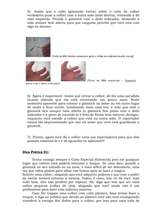 5) Assim que o cabo (gimmick) estiver sobre o cabo da colher
verdadeira puxe a colher com a outra mão (mão direita), retirando-a da
mão esquerda. Prenda o gimmick com o dedo indicador, deixando a
mão sempre bem aberta para que ninguém perceba que você está com
algo na mesma.
6) Agora é importante: Assim que retirar a colher, dê-lhe uma sacudida
(suave) dizendo que ela está entortando um pouco mais. Neste
momento aproveite para colocar o gimmick no bolso ou em outro lugar
de modo a ficar oculto. Lembrando mais uma vez, a mão que está o
gimmick fica sempre bem aberta (o gimmick fica prezo com o dedo
indicador e o gesto de esconde-lo é feito de forma bem natural, devagar,
enquanto você sacode a colher que está na outra mão. O expectador
estará tão impressionado que não irá notar que você está guardando o
gimmick.
7) Pronto, agora você dá a colher torta aos espectadores para que eles
possam examiná-la e é só aguardar os aplausos!!!
Dica Prática 01:
Tenha consigo sempre o Cabo Especial (Gimmick) pois em qualquer
lugar que estiver você poderá executar o truque. Só uma dica, guarde o
gimmick no seu calçado ou na meia, é mais difícil de ser descoberto, uma
vez que todos pedem para olhar nos bolsos após se fazer a mágica.
Solicite uma colher, alegando que você adquiriu poderes e que com o poder
da mente tentará entortar a mesma. Todos, é claro, irão rir de você, mas
tudo bem, eles não perdem por esperar. Ah, diga que tem que ser uma
colher pequena (colher de chá), alegando que você ainda não é um
profissional para fazer com talheres maiores.
Caso lhe tragam uma colher com cabo plástico, finja tentar fazer o
truque, e diga ao público que devido ao plástico você não está conseguindo
transferir a energia dos dedos para a colher, por isso peça uma toda de
 