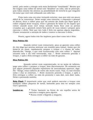 metal, pois assim a energia será mais facilmente “canalizada”. Mesmo que
lhe tragam uma colher de metal com “detalhes” no cabo, não se preocupe,
pois todos estarão tão atentos na possibilidade de entortá-la que ninguém
irá notar que você está utilizando um cabo liso.
Finja mais uma vez estar tentando entortar, mas que está um pouco
difícil de se concentrar. Deixe surgir uma conversa, e enquanto o pessoal
se distrai, force a colher para que ela entorte (de modo que fique igual a
colher original deste truque), retire o gimmick do bolso ou do sapato que
estiver usando (caso você esteja sentado basta ficar com as pernas
cruzadas que o gimmick estará bem perto de suas mãos) e prepare para
executar o efeito. Note que isto tudo é feito em apenas alguns segundos.
Chame novamente a atenção de todos e comece a executar o efeito.
Pronto, agora todos irão lhe implorar para dizer como isto é feito.
Dica Prática 02:
Quando estiver num restaurante, peça ao garçom uma colher
de chá (diga que precisa misturar um remédio para tomar). Assim que ele
deixá-la na mesa, rapidamente prepare o truque e o chame de volta,
dizendo-lhe: “Amigo, o que está acontecendo com esta colher ? Apenas
encostei nela e ela está entortando, veja...”. Neste momento proceda o
truque, e após o feito entregue a colher na mão do garçom.
Dica Prática 03:
Quando estiver num supermercado, vá na seção de talheres,
pega uma colher e prepare o truque, bem discretamente. No momento em
que algum promotor (aqueles repositores de mercadorias) aparecer, diga-
lhe: “Amigo, estas colheres de vocês são muito ruins. Veja, eu mal encosto
nelas e elas se entortam...”. Neste momento proceda o truque, e após o
feito entregue a colher na mão do promotor e saia dali, sem dizer nada.
Deixe-o pensando sozinho.
Nota Final: É importante notar que você poderá executar o truque com
qualquer colher pequena de metal, bastando para isso ter sempre com
você o gimmick.
Lembre-se: * Treine bastante na frente de um espelho antes de
executar a mágica para alguém.
* Nunca revele o Segredo a ninguém.
magicasonline@hotmail.com
 