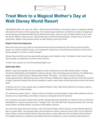 Image not found or type unknown
Treat Mom to a Magical Mother’s Day at
Walt Disney World Resort
LAKE BUENA VISTA, Fla. (April 29, 2019) – Walt Disney World Resort is the perfect place to celebrate mothers
who deserve the best on their special day. From relaxing spa treatments and delicious meals to shopping at
Disney Springs and exploring Walt Disney World theme parks, there are near limitless options to give mom
the perfect Mother’s Day this year. Special offerings include floral gift packages, holiday menus at several
restaurants, Mother’s Day-themed events at select Disney resorts and more.
Elegant Floral Arrangements
Moms will know how much they’re loved with beautiful floral arrangements from Disney Floral and Gifts.
Guests can choose traditional roses, an arrangement inspired by a favorite Disney character or work with a
Disney designer to create a custom bouquet.
Disney Floral and Gifts also has special gift packages just for Mother’s Day. The Mother’s Day Family Treats
Tote includes an assortment of snacks moms will love.
To learn more, guests can visit Disneyfloralandgifts.com.
Delectable Bites
Mother’s Day dining options will be available at select restaurants across Walt Disney World, including
Terralina Crafted Italian and Paddlefish at Disney Springs, Trail’s End Restaurant at Disney’s Fort Wilderness
Resort, Olivia’s Café at Disney’s Old Key West Resort, The Wave… of American Flavors at Disney’s
Contemporary Resort, Whispering Canyon Café at Disney’s Wilderness Lodge and Rose & Crown Dining Room
at Epcot. Specialty desserts will also be available at select resort hotels and dining locations within the theme
parks.
A delicious brunch is also a great way to celebrate Mother’s Day. Walt Disney World has numerous options,
whatever mom’s preferred taste.
For adventurous eaters, Boma – Flavors of Africa at Disney’s Animal Kingdom Lodge offers traditional African
choices such as Cape Malay Lamb Stew or Couscous alongside American favorites.
Fans of Disney characters should check out Bon Voyage Adventure Breakfast at Trattoria Al Forno at Disney’s
BoardWalk Inn. Favorite characters from “Tangled” and “The Little Mermaid” will greet families who can also
enjoy entrées including frittatas, pancakes and breakfast calzones.
For moms who enjoy the fancier things in life, the Grand Floridian Café at Disney’s Grand Floridian Resort &
Spa is a great option. This upscale eatery serves American classics moms are sure to love. For an afternoon
break, Disney’s Grand Floridian Resort & Spa also offers a classic Afternoon Tea at Garden View Tea Room.
This elegant experience combines international teas with sandwiches, scones and other tasty delicacies.
 