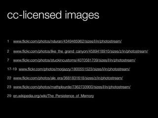 cc-licensed images

1   www.ﬂickr.com/photos/nduran/4349485962/sizes/l/in/photostream/

2   www.ﬂickr.com/photos/like_the_grand_canyon/4589418910/sizes/z/in/photostream/

7   www.ﬂickr.com/photos/stuckincustoms/4070581709/sizes/l/in/photostream/

17-19 www.ﬂickr.com/photos/morjazzy/1800551523/sizes/l/in/photostream/

22 www.ﬂickr.com/photos/ale_era/3681831618/sizes/z/in/photostream/

23 www.ﬂickr.com/photos/mathplourde/7362733900/sizes/l/in/photostream/

29 en.wikipedia.org/wiki/The_Persistence_of_Memory
 