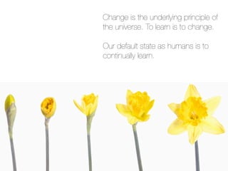 Change is the underlying principle of
the universe. To learn is to change.

Our default state as humans is to
continually learn.
 