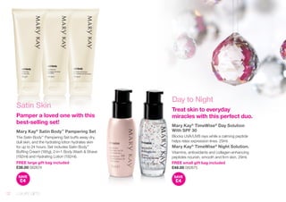 Satin Skin 
Pamper a loved one with this 
best-selling set! 
Mary Kay® Satin Body™ Pampering Set 
The Satin Body™ Pampering Set buffs away dry, 
dull skin, and the hydrating lotion hydrates skin 
for up to 24 hours. Set includes Satin Body™ 
Buffing Cream (185g), 2-in-1 Body Wash & Shave 
(192ml) and Hydrating Lotion (192ml). 
FREE large gift bag included 
£38.00 082674 
SAVE 
£4 
Day to Night 
Treat skin to everyday 
miracles with this perfect duo. 
Mary Kay® TimeWise® Day Solution 
With SPF 30 
Blocks UVA/UVB rays while a calming peptide 
helps relax expression lines. 29ml. 
Mary Kay® TimeWise® Night Solution. 
Vitamins, antioxidants and collagen-enhancing 
peptides nourish, smooth and firm skin. 29ml. 
FREE small gift bag included 
£48.00 082675 
SAVE 
£4 
12 LUXURY GIFTS 
 
