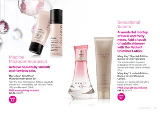 Magical 
Microdermabrasion 
Achieve beautifully smooth 
and flawless skin. 
Mary Kay® TimeWise® 
Microdermabrasion Set 
Fight fine lines. Refine pores. Achieve beautifully 
smooth skin - immediately. Set Includes: Refine 
(70g) and Replenish (29ml). 
FREE small gift bag included 
£47.00 082677 
SAVE 
£3 
Sensational 
Scents 
A wonderful medley 
of floral and fruity 
notes. Add a touch 
of subtle shimmer 
with the Radiant 
Shimmer Lotion. 
Mary Kay® Special-Edition 
Dance to Life Fragrance 
This special-edition fragrance 
is designed for the woman who 
dances with every beat of her heart. 
50ml. 
Mary Kay® Limited-Edition 
Dance to Life Shimmer 
Lotion. 
Leaves skin feeling soft and with a 
subtle shimmer. 148ml. 
FREE large gift bag included 
£48.00 082678 
SAVE 
£7 
LUXURY GIFTS 13 
 