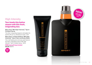 GIFTS FOR HIM 
High Intensity 
Turn heads this festive 
season with this fresh, 
invigorating duo. 
Mary Kay® MK High Intensity™ Sport 
Cologne Spray 
This fresh, invigorating fragrance stimulates the 
senses with an icy, adventurous scent. 73ml. 
Mary Kay® Limited-Edition† MK High 
Intensity™ Sport Hair and Body Wash 
This multi-tasking hair and body wash features 
the fresh, invigorating scent of MK High 
Intensity™ Sport Cologne Spray. 192ml. 
FREE large gift bag included 
£34.00 082679 
SAVE 
£3 
NEW! 
AVAILABLE 
1 OCTOBER 
2014 
15 
 