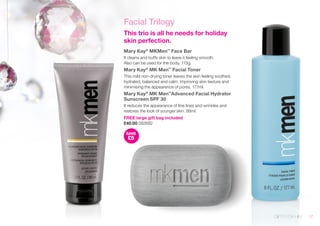 Facial Trilogy 
This trio is all he needs for holiday 
skin perfection. 
Mary Kay® MKMen™ Face Bar 
It cleans and buffs skin to leave it feeling smooth. 
Also can be used for the body. 113g. 
Mary Kay® MK Men™ Facial Toner 
This mild non-drying toner leaves the skin feeling soothed, 
hydrated, balanced and calm. Improving skin texture and 
minimising the appearence of pores. 177ml. 
Mary Kay® MK Men™Advanced Facial Hydrator 
Sunscreen SPF 30 
It reduces the appearance of fine lines and wrinkles and 
restores the look of younger skin. 88ml. 
FREE large gift bag included 
£40.00 082682 
SAVE 
£5 
GIFTS FOR HIM 17 
 