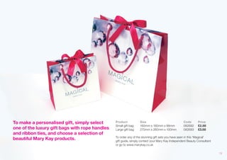 To make a personalised gift, simply select one of the luxury gift bags with rope handles and ribbon ties, and choose a selection of beautiful Mary Kay products. 
Product Size Code Price Small gift bag 160mm x 160mm x 88mm 082692 £2.00 
Large gift bag 270mm x 260mm x 100mm 082693 £3.00 
To order any of the stunning gift sets you have seen in this ‘Magical’ 
gift guide, simply contact your Mary Kay Independent Beauty Consultant 
or go to www.marykay.co.uk 
19 
 