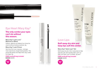 Eye Heart Mary Kay® 
The only combo your eyes can’t do without 
this season. 
Mary Kay® Lash Love™ 
Mascara in Black 
Defines, defends and delivers four times the volume without looking overdone. 8g. 
Mary Kay® Lash Primer 
Get more from your mascara – stronger, more voluminous, longer-looking lashes. This primer lifts lashes and helps them stay curled for longer. 8g. 
FREE small gift bag included 
£23.00 082658 
SAVE£3 
Love Lips 
Buff away dry skin and keep lips soft this winter. 
Mary Kay® Satin Lips® Set 
Buffs away dry skin, then moisturises to help keep lips soft. Set includes Satin Lips® Lip Balm and Satin Lips® Lip Mask. 8g each. 
FREE small gift bag included 
£16.00 082660 
SAVE£3 
3 
STOCKING FILLERS  
