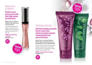 Holiday Hands 
Get this holiday-scented 
hand cream duo 
which provides instant 
moisturisation for 
up to 24 hours. 
Mary Kay® Limited-Edition 
Little Gifts Hand Creams in 
Vanilla Berry and Vanilla Mint 
Give the gift of super soft hands with 
holiday-scented hand creams that 
provide instant moisturisation lasting 
up to 24 hours. 88ml each. 
FREE small gift bag included 
£15.00 082661 
SAVE 
£2 
Shimmer 
& Shine 
Perfect your 
party pout with 
this high gloss 
lip shimmer. 
Mary Kay® Limited- 
Edition Lip Shimmer 
in Pearl Rose 
This irresistible shimmer 
glides on smoothly for a 
dazzling finish. Keeps lips 
feeling moisturised and 
soft. 4g 
FREE small gift bag 
included 
£10.50 082664 
SAVE 
£1.50 
NEW! 
AVAILABLE 
1 OCTOBER 
2014 
NEW! 
AVAILABLE 
1 OCTOBER 
2014 
4 STOCKING FILLERS 
 