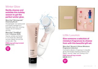 Winter Glow 
Gently cleanse and exfoliate this holiday season to get the perfect winter glow. 
Mary Kay® Skinvigorate™ 
Cleansing Brush 
This lightweight, two-speed power brush gently massages as it thoroughly cleans skin, removing residue, dirt and makeup in seconds. 
Mary Kay® TimeWise® 
3-In-1 Cleanser (N/D) 
Cleanse, exfoliate and freshen in one simple step. Effectively removes makeup, dirt and dull surface cells. 127g. 
FREE large gift bag included 
£50.00 082665 
SAVE£5 
Little Luxuries 
Give someone a selection of miniature fragrances to choose from with this beautiful gift set. 
Mary Kay® Women’s Deluxe Miniature Fragrance Collection 
A wonderful collection of fragrances in a beautiful gift set. Set includes minatures of Dance to Life™, Belara®, Journey®, Elige® and Thinking of You™. 
FREE large gift bag included 
£28.00 082670 
SAVE£7 
GIFTS FOR HER 7 
 