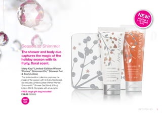Season to Shimmer 
The shower and body duo 
captures the magic of the 
holiday season with its 
fruity, floral scent. 
Mary Kay® Limited-Edition Winter 
Wishes™ Shimmeriffic™ Shower Gel 
& Body Lotion 
This limited-edition collection captures the 
magic of the season with its fruity, floral scent. 
Set includes Limited-Edition Winter Wishes™ 
Shimmeriffic™ Shower Gel (88ml) & Body 
Lotion (88ml). Complete with a luxury tin. 
FREE large gift bag included 
£16.00 082669 
SAVE 
£2 
GIFTS FOR HER 
NEW! 
AVAILABLE 
1 OCTOBER 
2014 
9 
 