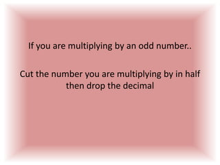 If you are multiplying by an odd number..Cut the number you are multiplying by in half then drop the decimal 