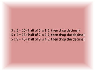 5 x 3 = 15 ( half of 3 is 1.5, then drop decimal)5 x 7 = 35 ( half of 7 is 3.5, then drop the decimal)5 x 9 = 45 ( half of 9 is 4.5, then drop the decimal)