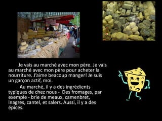 Je vais au marché avec mon père. Je vais
au marché avec mon père pour acheter la
nourriture. J’aime beacoup manger! Je suis
un garçon actif, moi.
      Au marché, il y a des ingrédients
typiques de chez nous - Des fromages, par
exemple - brie de meaux, camenbret,
lnagres, cantel, et salers. Aussi, il y a des
épices.
 