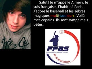 Salut! Je m’appelle Aimery. Je
suis française. J’habite à Paris.
J’adore le baseball et les zèbres
magiques multi-couleurs. Voilà
mes copains. Ils sont sympa mais
bêtes.
 