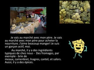 Je vais au marché avec mon père. Je vais
au marché avec mon père pour acheter la
nourriture. J’aime beacoup manger! Je suis
un garçon actif, moi.
      Au marché, il y a des ingrédients
typiques de chez nous - Des fromages, par
exemple - brie de
meaux, camenbret, lnagres, cantel, et salers.
Aussi, il y a des épices.
 