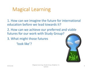 Magical Learning
1. How can we imagine the future for international
education before we lead towards it?
2. How can we achieve our preferred and viable
futures for our work with Study Group?
3. What might those futures
‘look like’?
25/11/16
Magical Learning, Study Group, Brighton G.
Salmon
4
 