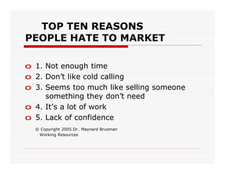 TOP TEN REASONS
PEOPLE HATE TO MARKET

o 1. Not enough time
o 2. Don’t like cold calling
o 3. Seems too much like selling someone
     something they don’t need
o 4. It’s a lot of work
o 5. Lack of confidence
  © Copyright 2005 Dr . Maynard Brusman
   Working Resources
 
