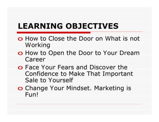 LEARNING OBJECTIVES
o How to Close the Door on What is not
  Working
o How to Open the Door to Your Dream
  Career
o Face Your Fears and Discover the
  Confidence to Make That Important
  Sale to Yourself
o Change Your Mindset. Marketing is
  Fun!
 