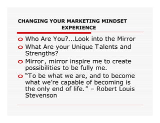 CHANGING YOUR MARKETING MINDSET
            EXPERIENCE

o Who Are You?...Look into the Mirror
o What Are your Unique T alents and
  Strengths?
o Mirror , mirror inspire me to create
  possibilities to be fully me.
o “T o be what we are, and to become
  what we’re capable of becoming is
  the only end of life. ” – Robert Louis
  Stevenson
 