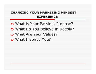 CHANGING YOUR MARKETING MINDSET
            EXPERIENCE

o   What   is Your Passion, Purpose?
o   What   Do You Believe in Deeply?
o   What   Are Your Values?
o   What   Inspires You?
 