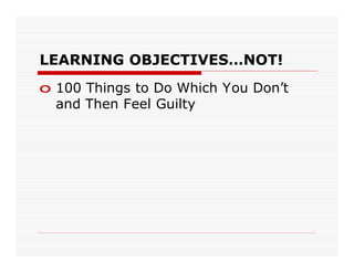 LEARNING OBJECTIVES…NOT!
o 100 Things to Do Which You Don’t
  and Then Feel Guilty
 
