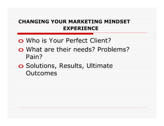 CHANGING YOUR MARKETING MINDSET
            EXPERIENCE

o Who is Your Perfect Client?
o What are their needs? Problems?
  Pain?
o Solutions, Results, Ultimate
  Outcomes
 