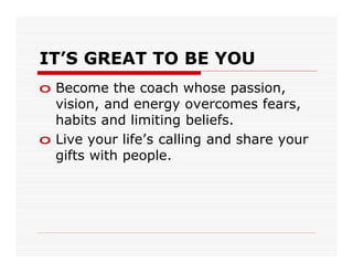 IT’S GREAT TO BE YOU
o Become the coach whose passion,
  vision, and energy overcomes fears,
  habits and limiting beliefs.
o Live your life’s calling and share your
  gifts with people.
 