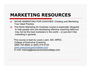 MARKETING RESOURCES
o NICHE MARKETING FOR COACHES: Creating and Marketing
  Your Ideal Practice
o The Niche Marketing for Coaches course is especially designed
  to help people who are developing effective coaching skills but
  may not be the best marketers in the world – or just don’t like
  marketing in general.

   This course is lead by Lewis Lubin, MA, MPEC.
   College of Executive Coaching
   (888) 764-8844 or (805) 474-4124
   www.executivecoachcollege.com
   E-mail: training@executivecoachcollege.com
 