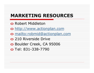 MARKETING RESOURCES
o   Robert Middleton
o   http://www.actionplan.com
o   mailto:robmid@actionplan.com
o   210 Riverside Drive
o   Boulder Creek, CA 95006
o   T el: 831-338-7790
 