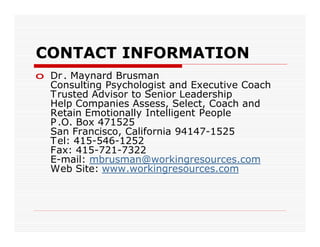 CONTACT INFORMATION
o Dr . Maynard Brusman
  Consulting Psychologist and Executive Coach
  T rusted Advisor to Senior Leadership
  Help Companies Assess, Select, Coach and
  Retain Emotionally Intelligent People
  P .O. Box 471525
  San Francisco, California 94147-1525
  T el: 415-546-1252
  Fax: 415-721-7322
  E-mail: mbrusman@workingresources.com
  Web Site: www.workingresources.com
 