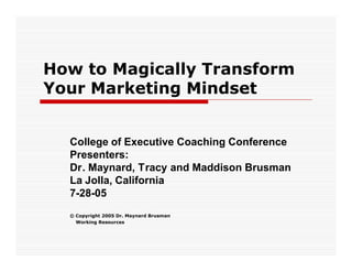 How to Magically Transform
Your Marketing Mindset


  College of Executive Coaching Conference
  Presenters:
  Dr. Maynard, Tracy and Maddison Brusman
  La Jolla, California
  7-28-05
  © Copyright 2005 Dr. Maynard Brusman
    Working Resources
 