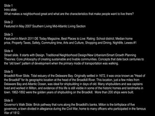 Slide 1
Intro slide:
What makes a neighborhood great and what are the characteristics that make people want to live there?

Slide 2
Featured in May 2007 Southern Living Mid-Atlantic Living Section

Slide 3
Featured in March 2011 DE Today Magazine, Best Places to Live: Rating: School district; Median home
price, Property Taxes, Safety, Commuting time, Arts and Culture, Shopping and Dining, Nightlife. Lewes #1

Slide 4
Street slide. It starts with Design. Traditional Neighborhood Design/New Urbanism/Smart Growth Planning
Theories: Core philosophy of creating sustainable and livable communities. Concepts that date back centuries to
the “old town” pattern of development when the primary mode of transportation was walking.

Slide 5
Broadkill River Slide. Tidal estuary of the Delaware Bay. Originally settled in 1672, it was once known as "Head of
the Broadkill" for its geographic location at the head of the Broadkill River. This location, just a few miles from
Delaware Bay and Atlantic Ocean, was ideal for shipbuilding in days of old. Many shipbuilders and sea captains
lived and worked in Milton, and evidence of this life is still visible in some of the historic homes and landmarks in
town. 1862-1892 were the golden years of shipbuilding on the Broadkill. More than 200 ships were built.

Slide 6
Governor’s Walk Slide: Brick pathway that runs along the Broadkill’s banks. Milton is the birthplace of five
governors, a town divided in allegiance during the Civil War, home to many officers who participated in the famous
War of 1812.
 