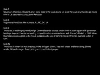 Slide 7
Governor’s Walk Slide. Residents enjoy being close to the beach towns, yet avoid the beach town hassles 20 minute
drive to DE beaches including Lewes/Rehoboth

Slide 8
Wagamon’s Pond Slide: Mix of people..NJ, MD, DC, VA

Slide 9
Town Slide. Good Neighborhood Design: Discernible center such as a main street or public square with government
buildings, shops and homes surrounding; compact in nature so residents can walk. Farmer’s Market. In 1950, Milton
Business Association goes on the record as opposing the idea of parking meters in the main business section of
town.

Slide 10
Town Slide: Children can walk to school; Parks and open spaces; Tree lined streets and landscaping; Streets
smaller; Sidewalks larger; Street parking as opposed to lots/garages
 