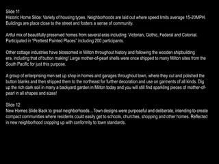 Slide 11
Historic Home Slide: Variety of housing types. Neighborhoods are laid out where speed limits average 15-20MPH.
Buildings are place close to the street and fosters a sense of community.

Artful mix of beautifully preserved homes from several eras including: Victorian, Gothic, Federal and Colonial.
Participated in “Prettiest Painted Places” including 200 participants.

Other cottage industries have blossomed in Milton throughout history and following the wooden shipbuilding
era, including that of button making! Large mother-of-pearl shells were once shipped to many Milton sites from the
South Pacific for just this purpose.

A group of enterprising men set up shop in homes and garages throughout town, where they cut and polished the
button blanks and then shipped them to the northeast for further decoration and use on garments of all kinds. Dig
up the rich dark soil in many a backyard garden in Milton today and you will still find sparkling pieces of mother-of-
pearl in all shapes and sizes!

Slide 12
New Homes Slide Back to great neighborhoods…Town designs were purposeful and deliberate, intending to create
compact communities where residents could easily get to schools, churches, shopping and other homes. Reflected
in new neighborhood cropping up with conformity to town standards.
 