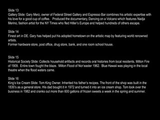 Slide 13
Gallery Slide: Gary Merz, owner of Federal Street Gallery and Espresso Bar combines his artistic expertise with
his love for a good cup of coffee. Produced the documentary, Dancing on a Volcano which features Nadja
Merino, fashion artist for the NY Times who fled Hitler’s Europe and helped hundreds of others escape.

Slide 14
Finest art in DE. Gary has helped put his adopted hometown on the artistic map by featuring world renowned
artists.
Former hardware store, post office, drug store, bank, and one room school house.


Slide 15
Historical Society Slide: Collects household artifacts and records oral histories from local residents. Milton Fire
of 1909. Entire town fought the blaze. Milton Flood of Nor’easter 1962. Blue Hawaii was playing in the local
theatre when the flood waters came.

Slide 16
King’s Ice Cream Slide: Tom King Owner. Inherited his father’s recipes. The front of the shop was built in the
1830’s as a general store. His dad bought it in 1972 and turned it into an ice cream shop. Tom took over the
business in 1982 and cranks out more than 600 gallons of frozen sweets a week in the spring and summer.
 