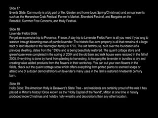 Slide 17
Events Slide. Community is a big part of life. Garden and home tours Spring/Christmas) and annual events
such as the Horseshoe Crab Festival, Farmer’s Market, Shorebird Festival, and Bargains on the
Broadkill, Summer Free Concerts, and Holly Festival.

Slide 18
Lavender Fields Slide
Forget an expensive trip to Provence, France. A day trip to Lavender Fields Farm is all you need if you long to
wander through blooming rows of purple lavender. The historic five-acre property is all that remains of a large
tract of land deeded to the Warrington family in 1776. The old farmhouse, built over the foundation of a
previous dwelling, dates from the 1890’s and is being beautifully restored. The quaint cottage store and
greenhouse were completed in the spring of 2004 and the old barn and milk house were restored in the fall of
2005. Everything is done by hand from planting to harvesting, to hanging the lavender in bundles to dry and
creating value added products from the flowers in their workshop. You can cut your own flowers in the
fields, check out the quaint cottage store which offers everything from potted plants to scented soaps or
attend one of a dozen demonstrations on lavender’s many uses in the farm’s restored nineteenth century
barn.

Slide 19
Holly Slide: The American Holly is Delaware's State Tree - and residents are certainly proud of the role it has
played in Milton's history! Once known as the "Holly Capital of the World", Milton at one time in history
produced more Christmas and holiday holly wreaths and decorations than any other location.
 