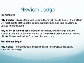 Nkwichi Lodge From MalawiBy Charter Plane: Lilongwe to Likoma Island (60 minute flight). Nkwichi Staff will meet clients at the airstrip on Likoma Island and then take travelers by boat to Nkwichi Lodge. By Yacht on Lake Niassa: Danforth Yachting run charter trips on Lake Niassa. Board the catamaran Mufasa at Monkey Bay on the southern shores of Lake Niassa and sail for 3 days up the east coast.From MozambiqueBy Plane: There are regular schedule flights from Maputo, Beira and Nampula to Lichinga.  