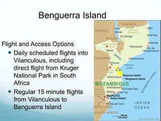 Benguerra IslandFlight and Access OptionsDaily scheduled flights into Vilanculous, including direct flight from Kruger National Park in South AfricaRegular 15 minute flights from Vilanculous to Benguerra Island