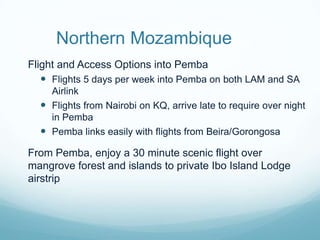 Northern MozambiqueFlight and Access Options into PembaFlights 5 days per week into Pemba on both LAM and SA AirlinkFlights from Nairobi on KQ, arrive late to require over night in PembaPemba links easily with flights from Beira/GorongosaFrom Pemba, enjoy a 30 minute scenic flight over mangrove forest and islands to private Ibo Island Lodge airstrip