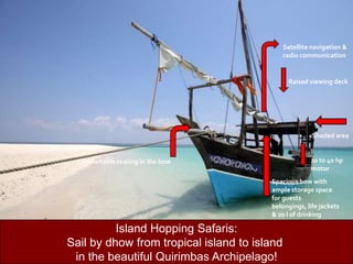 Satellite navigation & radio communicationRaised viewing deck   Shaded area20 to 40 hp motor       Comfortable seating in the bowSpacious bow with ample storage space for guests belongings, life jackets & 20 l of drinking waterIsland Hopping Safaris:Sail by dhow from tropical island to island in the beautiful Quirimbas Archipelago!11 meter solid wooden dhowwith a breadth of 3.4 meters